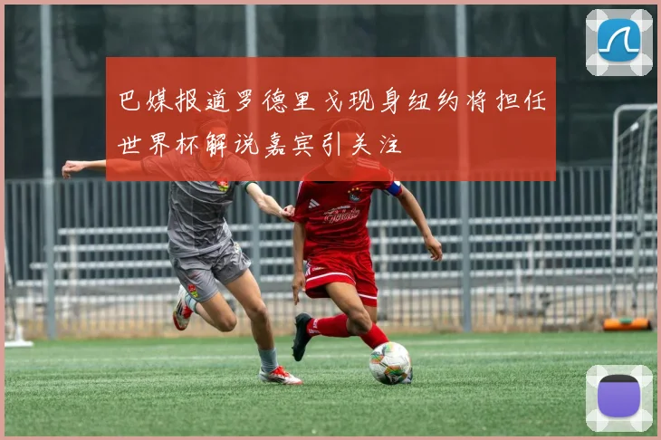 巴媒报道罗德里戈现身纽约将担任世界杯解说嘉宾引关注
