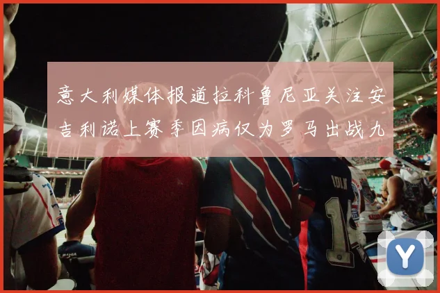 意大利媒体报道拉科鲁尼亚关注安吉利诺上赛季因病仅为罗马出战九场