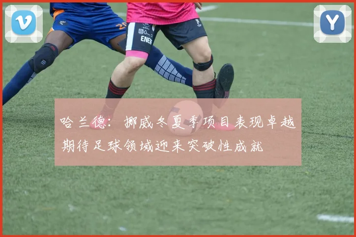 哈兰德：挪威冬夏季项目表现卓越期待足球领域迎来突破性成就
