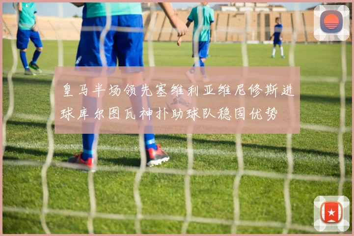 皇马半场领先塞维利亚维尼修斯进球库尔图瓦神扑助球队稳固优势