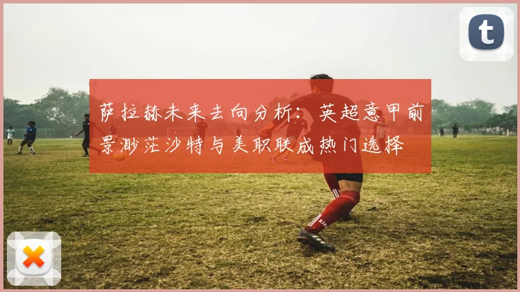萨拉赫未来去向分析：英超意甲前景渺茫沙特与美职联成热门选择