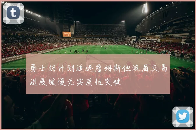 勇士仍计划追逐詹姆斯但浓眉交易进展缓慢无实质性突破