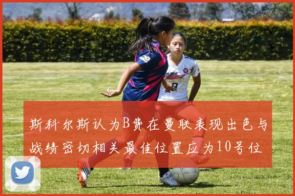 斯科尔斯认为B费在曼联表现出色与战绩密切相关最佳位置应为10号位