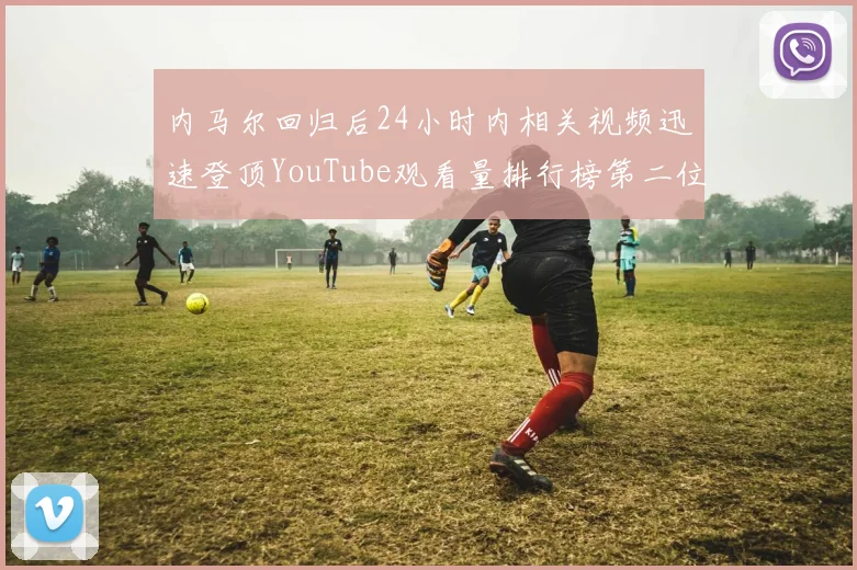 内马尔回归后24小时内相关视频迅速登顶YouTube观看量排行榜第二位