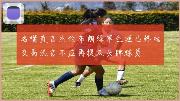 名嘴直言杰伦布朗绿军生涯已终结交易流言不应再提及头牌球员