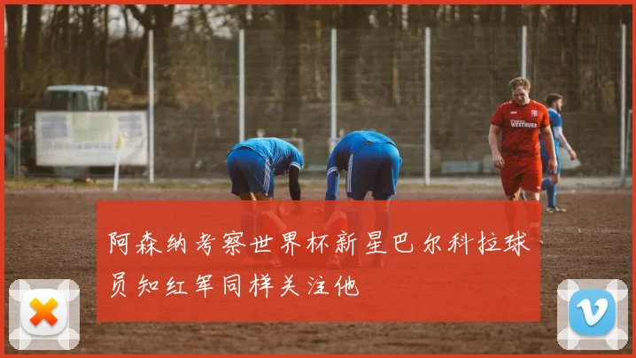 阿森纳考察世界杯新星巴尔科拉球员知红军同样关注他