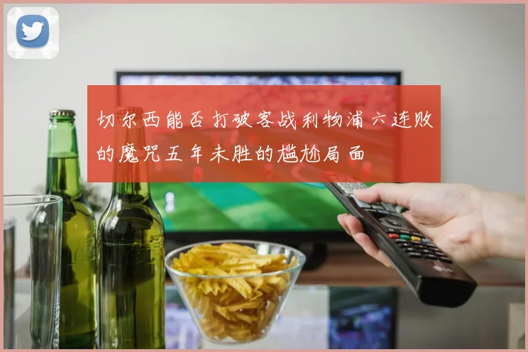 切尔西能否打破客战利物浦六连败的魔咒五年未胜的尴尬局面