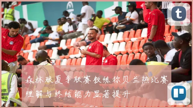 森林狼夏季联赛教练称贝兰热比赛理解与终结能力显著提升