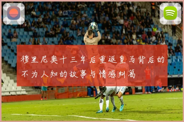 穆里尼奥十三年后重返皇马背后的不为人知的故事与情感纠葛