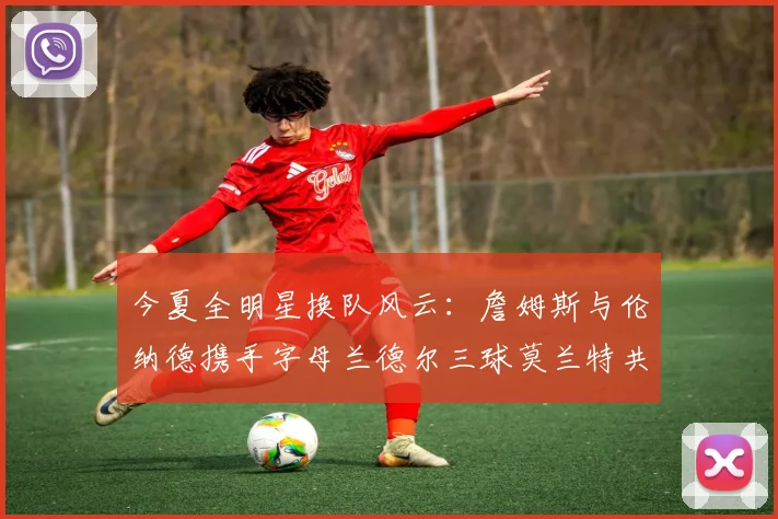 今夏全明星换队风云：詹姆斯与伦纳德携手字母兰德尔三球莫兰特共创辉煌