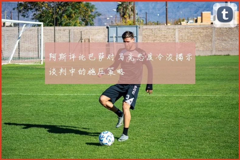 阿斯评论巴萨对马竞态度冷淡揭示谈判中的施压策略