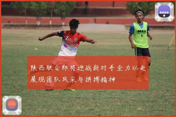 陕西联合即将迎战新对手全力以赴展现团队风采与拼搏精神